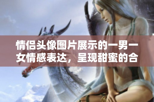 情侣头像图片展示的一男一女情感表达，呈现甜蜜的合照瞬间