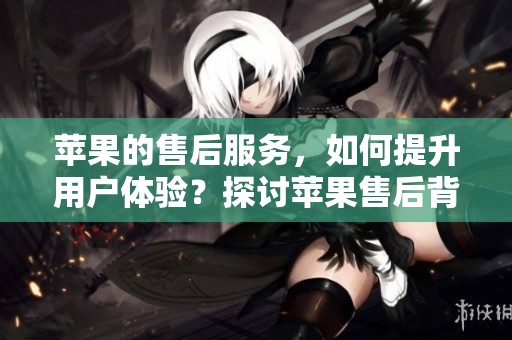 苹果的售后服务，如何提升用户体验？探讨苹果售后背后的努力与改进。