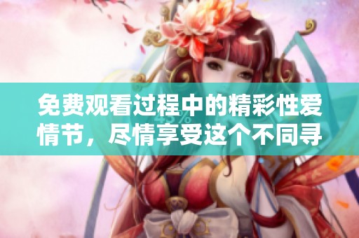 免费观看过程中的精彩性爱情节，尽情享受这个不同寻常的体验