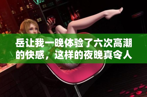 岳让我一晚体验了六次高潮的快感，这样的夜晚真令人难忘