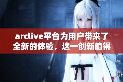 arclive平台为用户带来了全新的体验，这一创新值得关注与期待