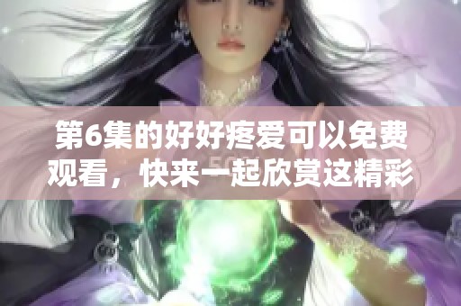 第6集的好好疼爱可以免费观看，快来一起欣赏这精彩内容吧！