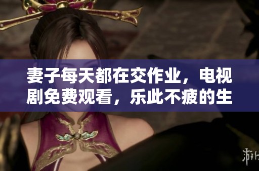 妻子每天都在交作业，电视剧免费观看，乐此不疲的生活方式