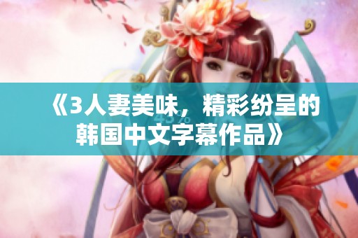 《3人妻美味，精彩纷呈的韩国中文字幕作品》