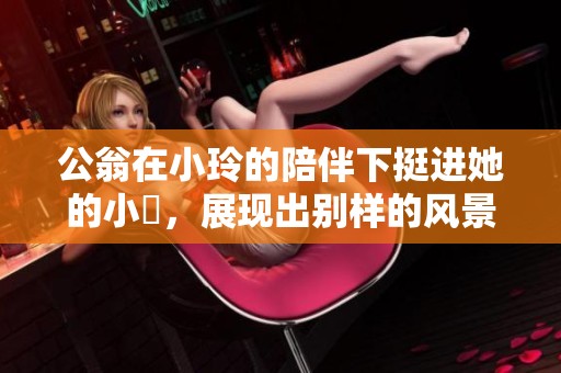 公翁在小玲的陪伴下挺进她的小泬，展现出别样的风景与故事