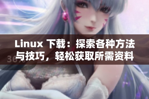 Linux 下载：探索各种方法与技巧，轻松获取所需资料与软件