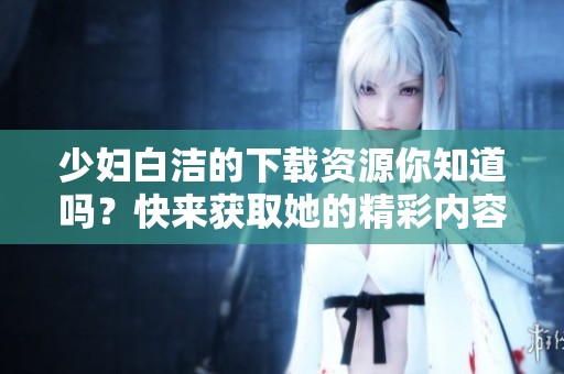少妇白洁的下载资源你知道吗？快来获取她的精彩内容。