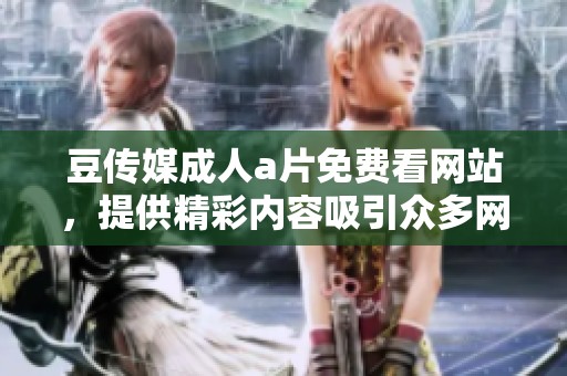 豆传媒****免费看网站，提供精彩内容吸引众多网友关注与体验