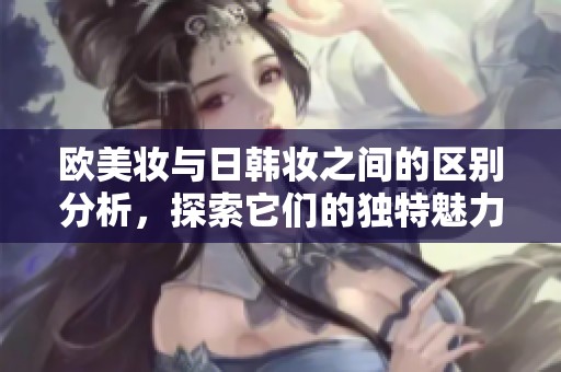 欧美妆与日韩妆之间的区别分析，探索它们的独特魅力与风格细节