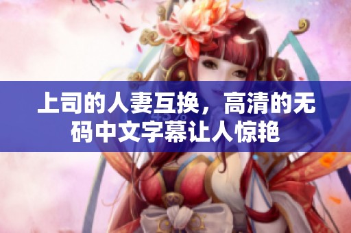 上司的人妻互换，高清的**中文字幕让人惊艳