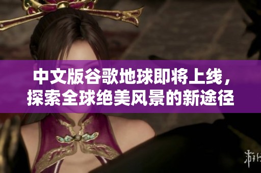 中文版谷歌地球即将上线，探索全球绝美风景的新途径