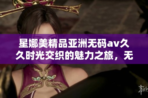 星娜美精品亚洲******时光交织的魅力之旅，无法抵挡的精彩继续展开