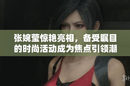 张婉莹惊艳亮相，备受瞩目的时尚活动成为焦点引领潮流