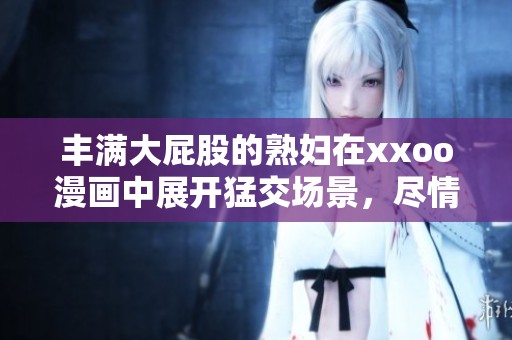 丰满大屁股的**在xxoo漫画中展开猛交场景，尽情享受激情时刻