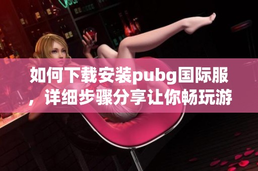 如何下载安装pubg国际服，详细步骤分享让你畅玩游戏