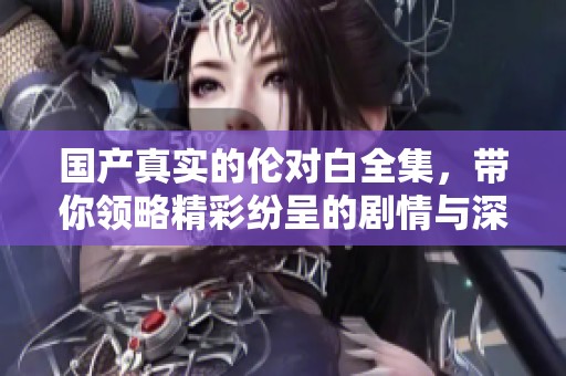 国产真实的伦对白全集，带你领略精彩纷呈的剧情与深刻的人物情感