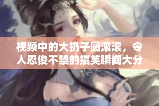 视频中的大扔子圆滚滚，令人忍俊不禁的搞笑瞬间大分享