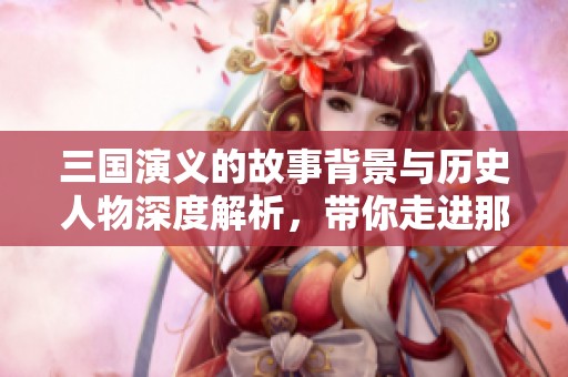 三国演义的故事背景与历史人物深度解析，带你走进那个纷乱的时代