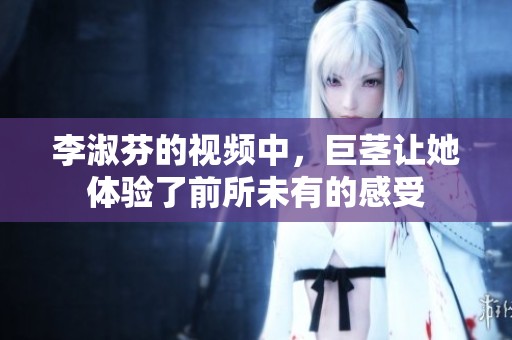 李淑芬的视频中，巨茎让她体验了前所未有的感受