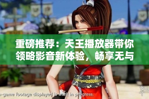 重磅推荐：天王播放器带你领略影音新体验，畅享无与伦比的视听盛宴