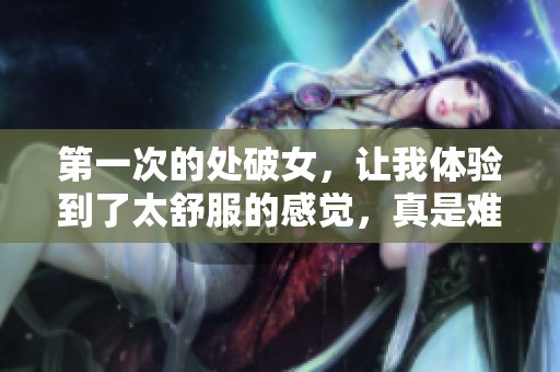 第一次的处破女，让我体验到了太舒服的感觉，真是难忘之旅