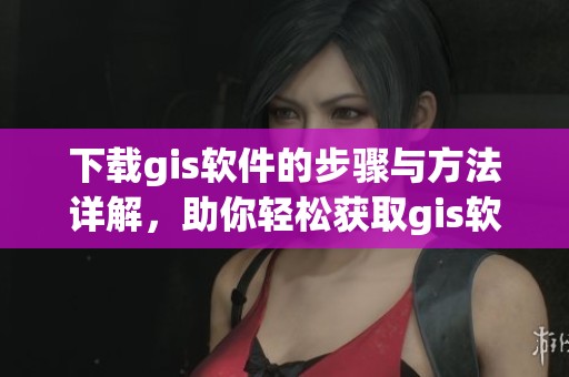 下载gis软件的步骤与方法详解，助你轻松获取gis软件下载体验