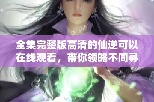 全集完整版高清的仙逆可以在线观看，带你领略不同寻常的精彩剧情