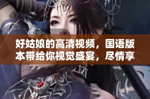 好姑娘的高清视频，国语版本带给你视觉盛宴，尽情享受吧