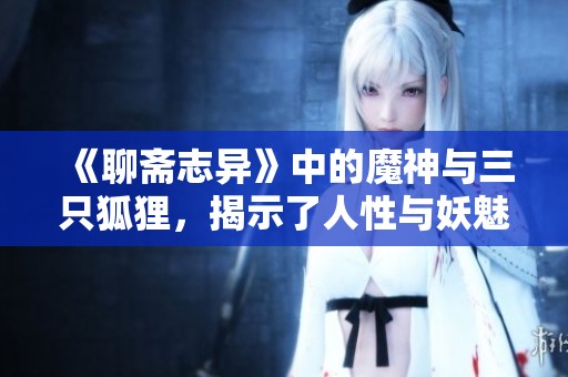 《聊斋志异》中的魔神与三只狐狸，揭示了人性与妖魅的交织故事