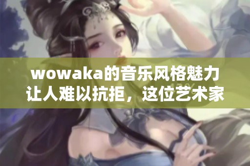 wowaka的音乐风格魅力让人难以抗拒，这位艺术家总是给人惊喜