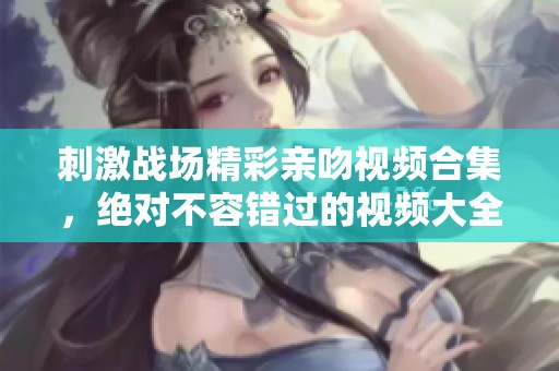 刺激战场精彩亲吻视频合集，绝对不容错过的视频大全！