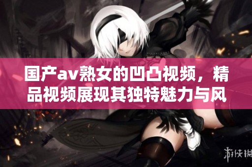 国产**熟女的凹凸视频，精品视频展现其独特魅力与风采