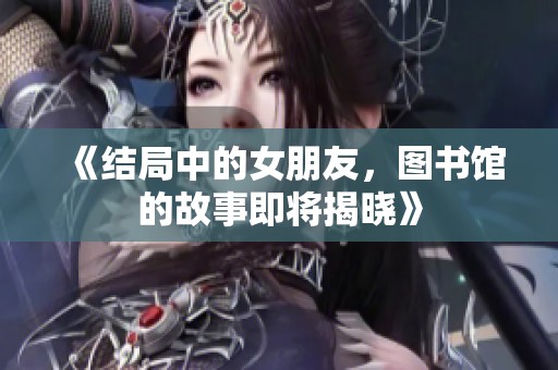 《结局中的女朋友，图书馆的故事即将揭晓》