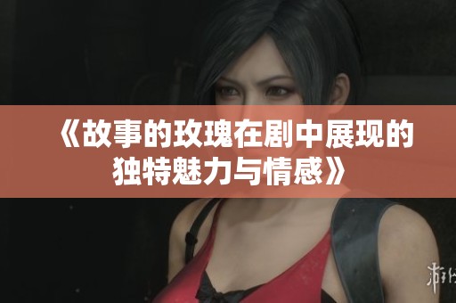 《故事的玫瑰在剧中展现的独特魅力与情感》