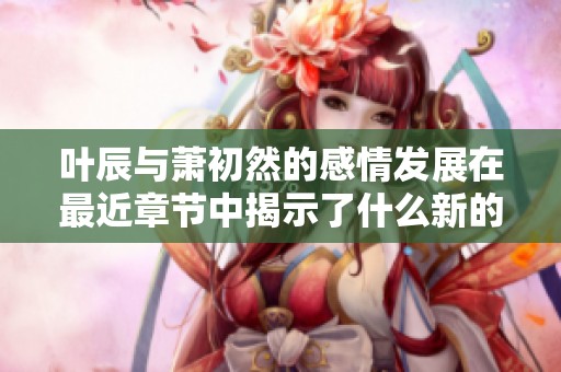 叶辰与萧初然的感情发展在最近章节中揭示了什么新的秘密呢
