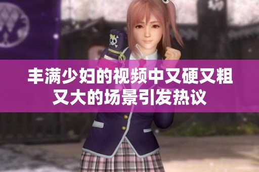 丰满少妇的视频中又硬又粗又大的场景引发热议