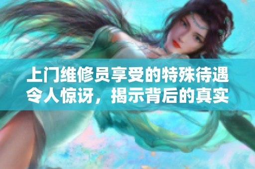 上门维修员享受的特殊待遇令人惊讶，揭示背后的真实原因与故事