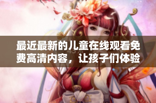 最近最新的儿童在线观看免费高清内容，让孩子们体验更精彩的观影时光