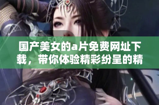 国产美女的**免费网址下载，带你体验精彩纷呈的精彩内容！