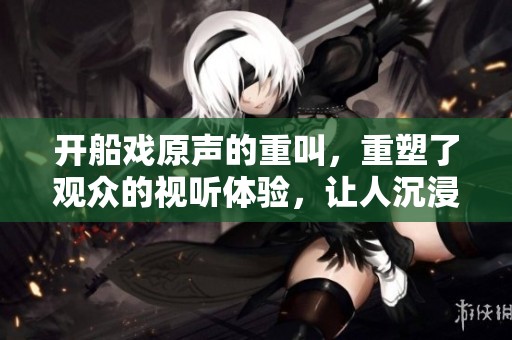 开船戏原声的重叫，重塑了观众的视听体验，让人沉浸其中