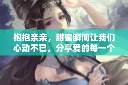 抱抱亲亲，甜蜜瞬间让我们心动不已，分享爱的每一个细节