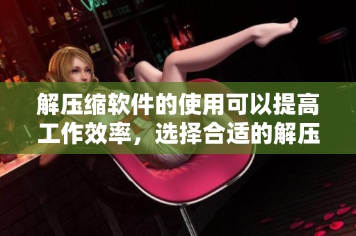 解压缩软件的使用可以提高工作效率，选择合适的解压缩软件很重要