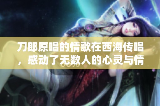 刀郎原唱的情歌在西海传唱，感动了无数人的心灵与情感