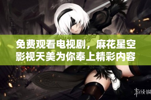 免费观看电视剧，麻花星空影视天美为你奉上精彩内容