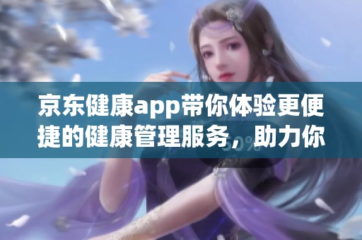 京东健康app带你体验更便捷的健康管理服务，助力你的健康生活方式