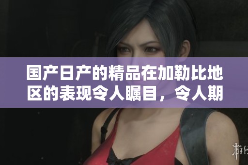 国产日产的精品在***地区的表现令人瞩目，令人期待它的未来发展。