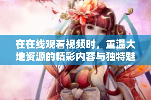 在在线观看视频时，重温大地资源的精彩内容与独特魅力