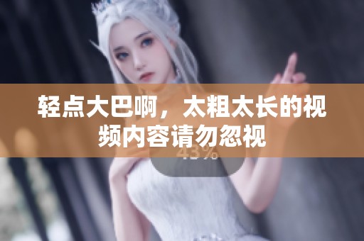 轻点大巴啊，太粗太长的视频内容请勿忽视