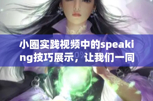 小圈实践视频中的speaking技巧展示，让我们一同探索学习的乐趣与效果