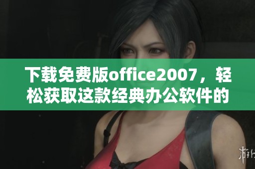 下载免费版office2007，轻松获取这款经典办公软件的方法分享